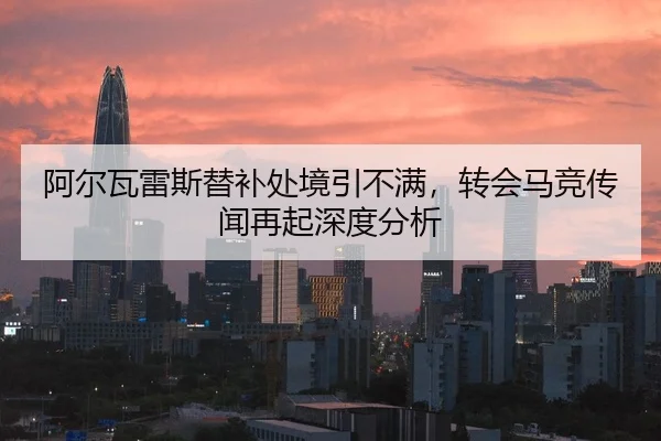 阿尔瓦雷斯替补处境引不满，转会马竞传闻再起深度分析